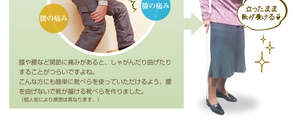 膝や腰など関節に痛みがあると、しゃがんだり曲げたりすることがつらいですよね。どんな方にも簡単に靴べらを使っていただけるよう、腰を曲げないで靴が履ける靴べらを作りました。