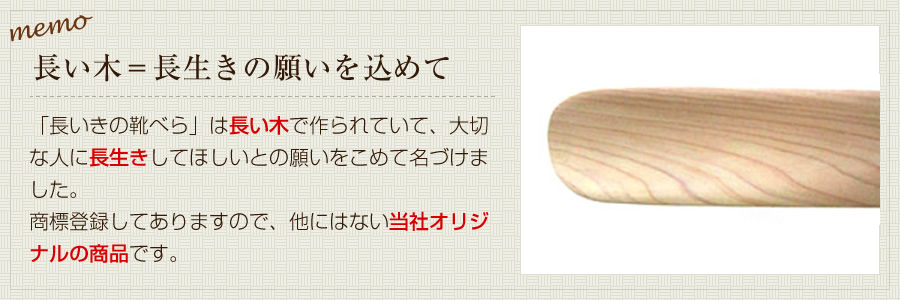 長い木＝長生きの願いを込めて。「長いきの靴べら」は長い木で作られていて、大切な人に長生きしてほしいとの願いをこめて名づけました。商標登録してありますので、他にはない当社オリジナルの商品です。