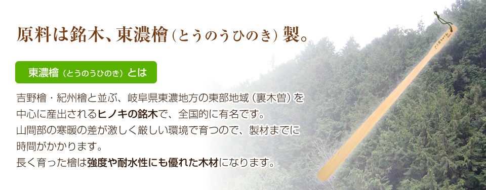 原料は銘木、東濃檜（とうのうひのき）製。東濃檜（とうのうひのき）とは。吉野檜・紀州檜と並ぶ、岐阜県東濃地方の東部地域（裏木曽）を中心に産出されるヒノキの銘木で、全国的に有名です。山間部の寒暖の差が激しく厳しい環境で育つので、製材までに時間がかかります。長く育った檜は強度や耐水性にも優れた木材になります。