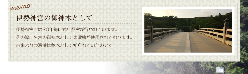 伊勢神宮の御神木として。伊勢神宮では20年毎に式年遷宮が行われています。その際、外宮の御神木として東濃檜が使用されております。
        古来より東濃檜は銘木として知られていたのです。